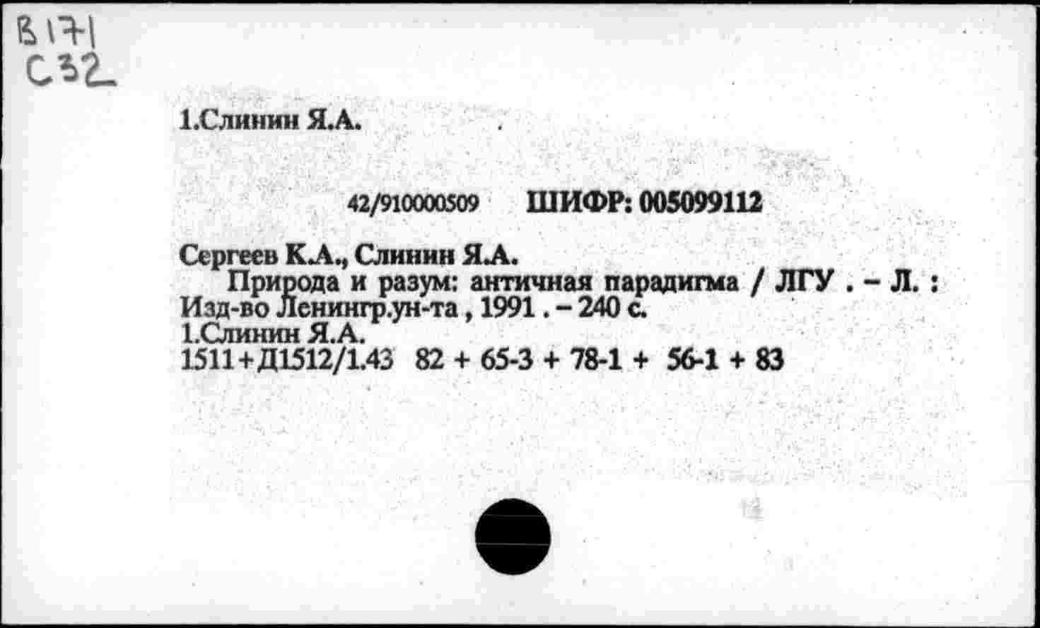 ﻿ЫЧ-1 СЛ2.
1.Слинин Я.А.
42/910000509 ШИФР: 005099112
Сергеев КА., Слинин ЯЛ.
Природа и разум: античная парадигма / ЛГУ . - Л.: Изд-во Ленингр.ун-та, 1991. - 240 с.
1 пинии А
1511+Д1512/Г.43 82 + 65-3 + 78-1 + 56-1 + 83